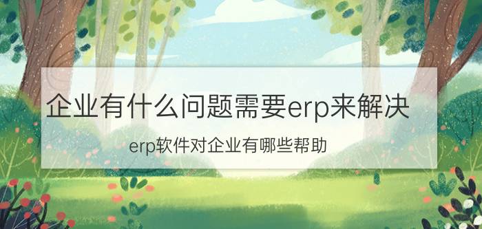 企业有什么问题需要erp来解决 erp软件对企业有哪些帮助？